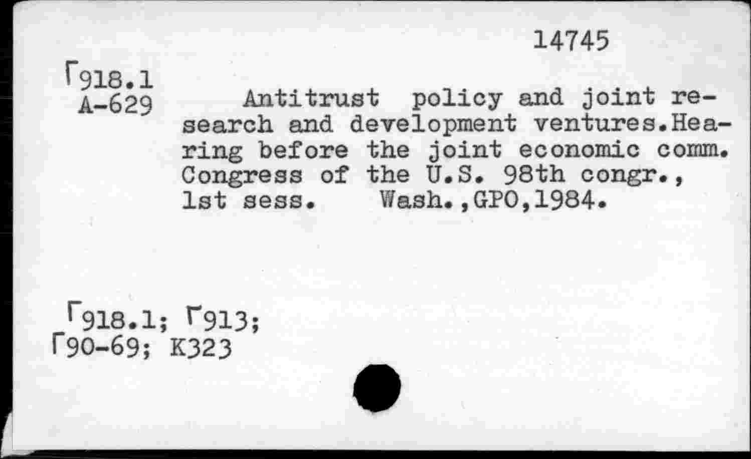 ﻿14745
r918.1
A-629
Antitrust policy and joint research and development ventures.Hearing before the joint economic comm. Congress of the U.S. 98th congr., 1st sess. Wash.,GPO,1984.
r918.1; T913;
f90-69; K323